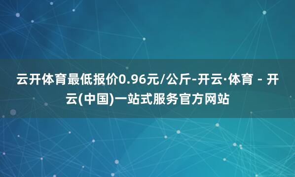 云开体育最低报价0.96元/公斤-开云·体育 - 开云(中国)一站式服务官方网站