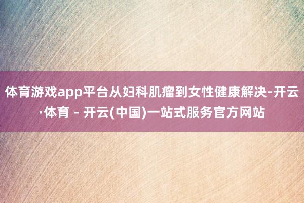 体育游戏app平台从妇科肌瘤到女性健康解决-开云·体育 - 开云(中国)一站式服务官方网站