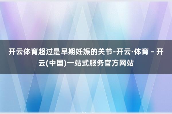 开云体育超过是早期妊娠的关节-开云·体育 - 开云(中国)一站式服务官方网站