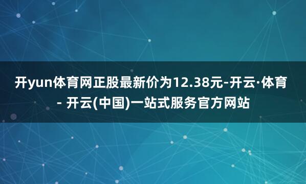 开yun体育网正股最新价为12.38元-开云·体育 - 开云(中国)一站式服务官方网站