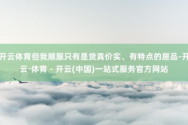 开云体育但我顺服只有是货真价实、有特点的居品-开云·体育 - 开云(中国)一站式服务官方网站
