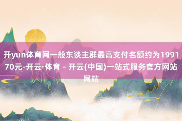 开yun体育网一般东谈主群最高支付名额约为199170元-开