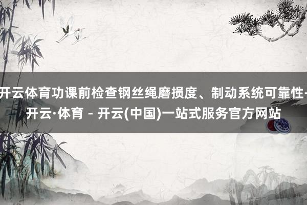 开云体育功课前检查钢丝绳磨损度、制动系统可靠性-开云·体育 