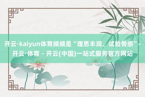 开云·kaiyun体育频频是“理思丰润、试验骨感”-开云·体