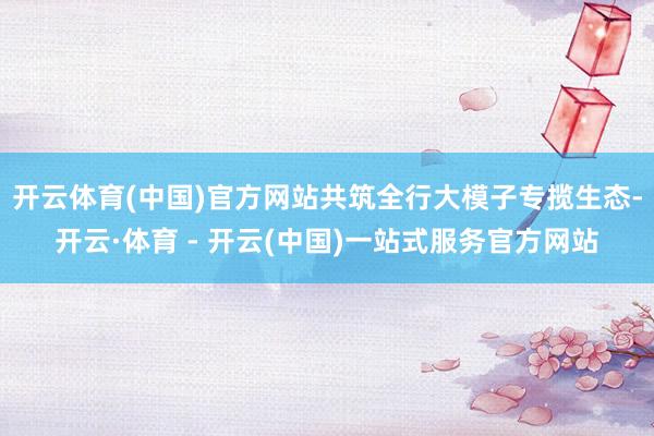 开云体育(中国)官方网站共筑全行大模子专揽生态-开云·体育 