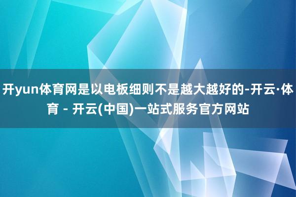 开yun体育网是以电板细则不是越大越好的-开云·体育 - 开