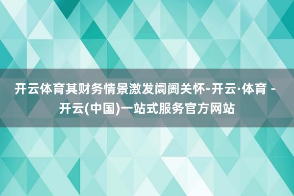 开云体育其财务情景激发阛阓关怀-开云·体育 - 开云(中国)