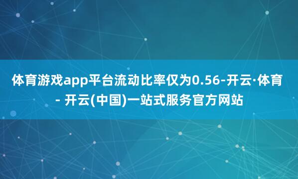 体育游戏app平台流动比率仅为0.56-开云·体育 - 开云(中国)一站式服务官方网站