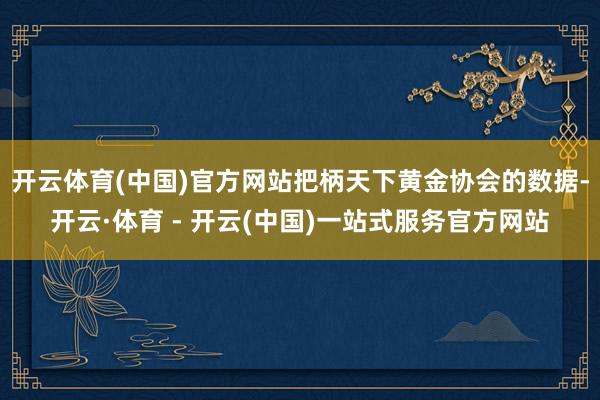 开云体育(中国)官方网站把柄天下黄金协会的数据-开云·体育 