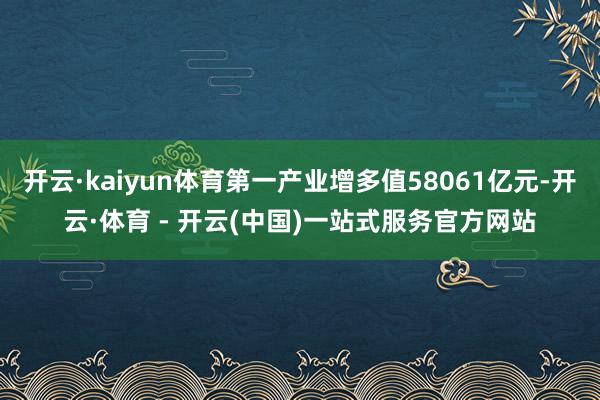 开云·kaiyun体育第一产业增多值58061亿元-开云·体育 - 开云(中国)一站式服务官方网站