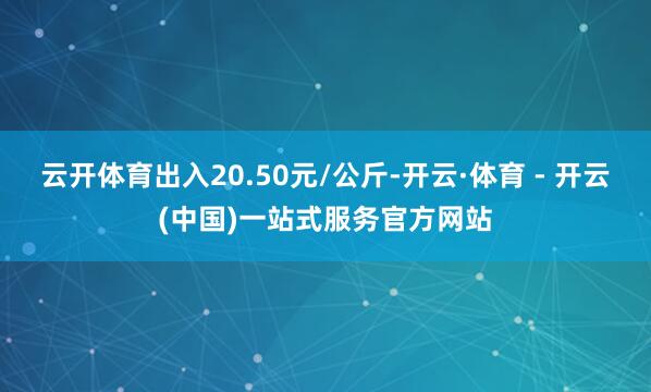 云开体育出入20.50元/公斤-开云·体育 - 开云(中国)