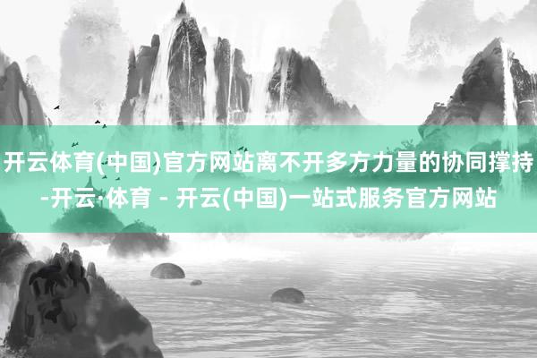 开云体育(中国)官方网站离不开多方力量的协同撑持-开云·体育 - 开云(中国)一站式服务官方网站