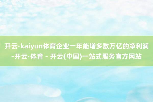 开云·kaiyun体育企业一年能增多数万亿的净利润-开云·体