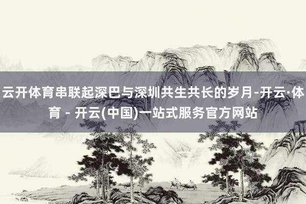 云开体育串联起深巴与深圳共生共长的岁月-开云·体育 - 开云
