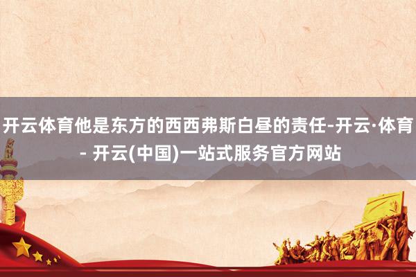 开云体育他是东方的西西弗斯白昼的责任-开云·体育 - 开云(中国)一站式服务官方网站