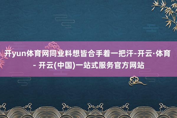 开yun体育网同业料想皆合手着一把汗-开云·体育 - 开云(