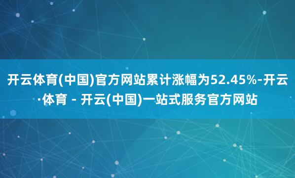 开云体育(中国)官方网站累计涨幅为52.45%-开云·体育 