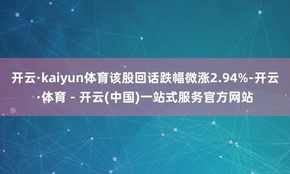 开云·kaiyun体育该股回话跌幅微涨2.94%-开云·体育 - 开云(中国)一站式服务官方网站