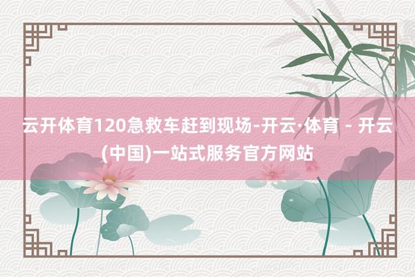 云开体育120急救车赶到现场-开云·体育 - 开云(中国)一