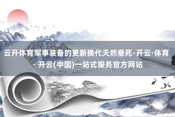 云开体育军事装备的更新换代天然垂死-开云·体育 - 开云(中