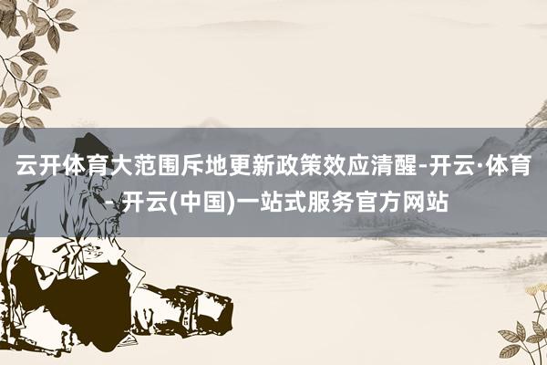 云开体育　　大范围斥地更新政策效应清醒-开云·体育 - 开云