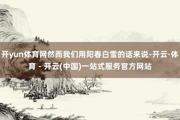 开yun体育网然而我们用阳春白雪的话来说-开云·体育 - 开