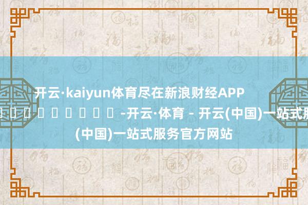 开云·kaiyun体育尽在新浪财经APP          