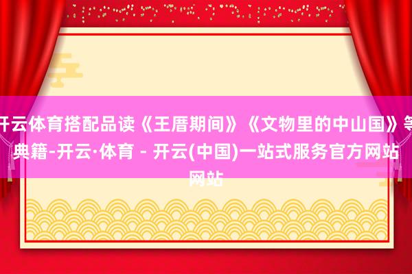 开云体育搭配品读《王厝期间》《文物里的中山国》等典籍-开云·体育 - 开云(中国)一站式服务官方网站