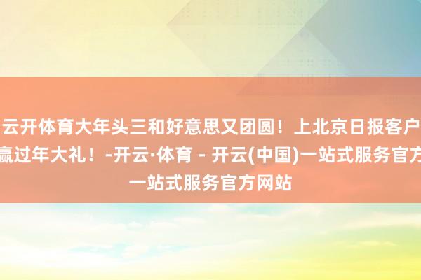 云开体育大年头三和好意思又团圆！上北京日报客户端，赢过年大礼