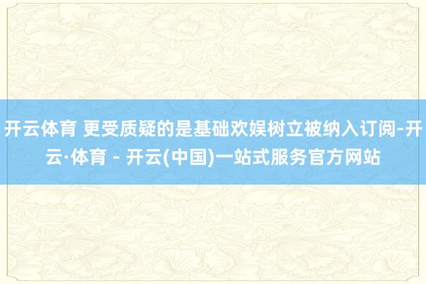 开云体育 更受质疑的是基础欢娱树立被纳入订阅-开云·体育 - 开云(中国)一站式服务官方网站