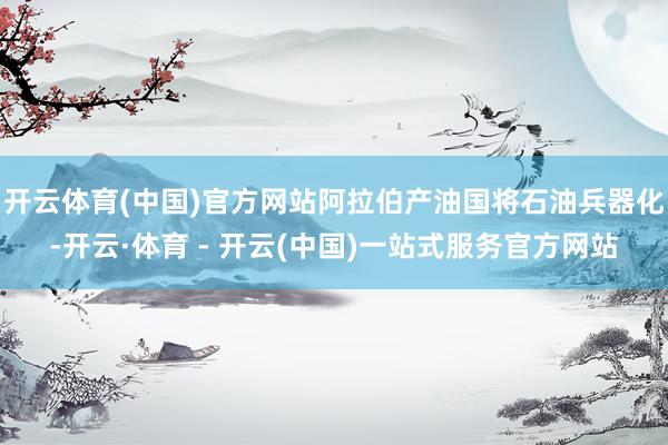 开云体育(中国)官方网站阿拉伯产油国将石油兵器化-开云·体育