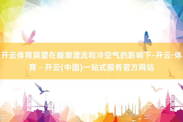开云体育展望在暖潮湿流和冷空气的影响下-开云·体育 - 开云(中国)一站式服务官方网站